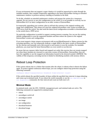 Reboot Loop Protection




               If your environment does not support a spare chassis or it would be impractical to rotate through the
               installed modules, then consider temporarily upgrading to the latest ExtremeWare during an extended
               maintenance window to perform memory scanning on modules in the field.

               To do this, schedule an extended maintenance window and prepare the system for a temporary
               upgrade. Do not convert or save the configuration on the switch. It is not possible to correctly run an
               ExtremeWare 6.2.2 (or later) configuration on an older version of ExtremeWare.

               In temporarily upgrading your systems, plan to roll back the systems to the original working code
               image and configuration. This means you need the original ExtremeWare code version accessible by
               TFTP server from the switch. You also need the latest saved configuration accessible to download back
               to the switch from a TFTP server.

               No particular configuration is needed to support running memory scanning. You can use the existing
               default configuration to scan the supported modules and then restore the system to the original
               ExtremeWare version and configuration.

               If you must support a large campus environment with several BlackDiamond or Alpine systems for this
               screening operation, you can temporarily dedicate a single MSM to the latest version of ExtremeWare
               for the exercise and manually move this around to each system to scan the modules. For stackable
               platforms, you must load the latest ExtremeWare on every switch to run this test.

               Be aware that any memory defect found and mapped out under this exercise does not remain mapped
               out when those modules are returned to a pervious version of ExtremeWare. ExtremeWare does not
               have the capability to use the mapped out information located in the detected module's EEPROM. The
               validity of this temporary screening exercise is limited to identifying modules with memory defects.



               Reboot Loop Protection
               If the system reboots due to a failure that remains after the reboot, it reboots when it detects the failure
               again. To protect against continuous reboot loops, you can configure reboot loop protection using the
               following command:
               configure reboot-loop-protection threshold <time-interval> <count>

               If the switch reboots the specified number of times within the specified time interval, it stops rebooting
               and comes up in minimal mode. If you reboot the switch manually or use the run msm-failover or
               run diagnostics commands, the time interval and count are both reset to 0.



               Minimal Mode
               In minimal mode, only the CPU, NVRAM, management port, and minimal tasks are active. The
               following commands are supported in minimal mode:
               • reboot
               • unconfigure switch all
               • unconfigure switch
               • use image
               • use configuration
               • download bootrom
               • download image




ExtremeWare 7.2.0 Software User Guide                                                                                       743
 
