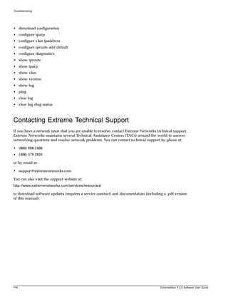 Troubleshooting




• download configuration
• configure iparp
• configure vlan ipaddress
• configure iproute add default
• configure diagnostics
• show iproute
• show iparp
• show vlan
• show version
• show log
• ping
• clear log
• clear log diag-status



Contacting Extreme Technical Support
If you have a network issue that you are unable to resolve, contact Extreme Networks technical support.
Extreme Networks maintains several Technical Assistance Centers (TACs) around the world to answer
networking questions and resolve network problems. You can contact technical support by phone at:

• (800) 998-2408
• (408) 579-2826

or by email at:

• support@extremenetworks.com

You can also visit the support website at:
http://www.extremenetworks.com/services/resources/

to download software updates (requires a service contract) and documentation (including a .pdf version
of this manual).




744                                                                                    ExtremeWare 7.2.0 Software User Guide
 