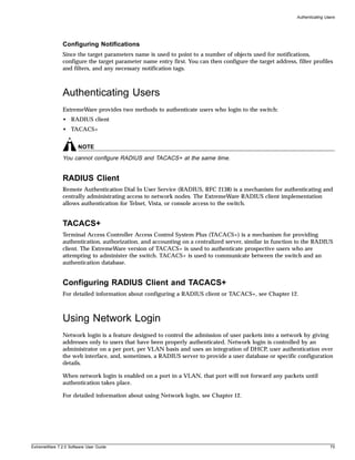 Authenticating Users




               Configuring Notifications
               Since the target parameters name is used to point to a number of objects used for notifications,
               configure the target parameter name entry first. You can then configure the target address, filter profiles
               and filters, and any necessary notification tags.



               Authenticating Users
               ExtremeWare provides two methods to authenticate users who login to the switch:
               • RADIUS client
               • TACACS+


                       NOTE
               You cannot configure RADIUS and TACACS+ at the same time.


               RADIUS Client
               Remote Authentication Dial In User Service (RADIUS, RFC 2138) is a mechanism for authenticating and
               centrally administrating access to network nodes. The ExtremeWare RADIUS client implementation
               allows authentication for Telnet, Vista, or console access to the switch.


               TACACS+
               Terminal Access Controller Access Control System Plus (TACACS+) is a mechanism for providing
               authentication, authorization, and accounting on a centralized server, similar in function to the RADIUS
               client. The ExtremeWare version of TACACS+ is used to authenticate prospective users who are
               attempting to administer the switch. TACACS+ is used to communicate between the switch and an
               authentication database.


               Configuring RADIUS Client and TACACS+
               For detailed information about configuring a RADIUS client or TACACS+, see Chapter 12.



               Using Network Login
               Network login is a feature designed to control the admission of user packets into a network by giving
               addresses only to users that have been properly authenticated. Network login is controlled by an
               administrator on a per port, per VLAN basis and uses an integration of DHCP, user authentication over
               the web interface, and, sometimes, a RADIUS server to provide a user database or specific configuration
               details.

               When network login is enabled on a port in a VLAN, that port will not forward any packets until
               authentication takes place.

               For detailed information about using Network login, see Chapter 12.




ExtremeWare 7.2.0 Software User Guide                                                                                       75
 