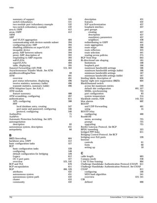 Index




    summary of support                              526        description                                             431
    switch redundancy                               531        features                                                432
    two-module port redundancy example              532        IGP synchronization                                     437
    two-switch redundancy example                   532        loopback interface                                      437
area 0, OSPF                                        412        peer groups
areas, OSPF                                         412            creating                                            437
ARM                                                                description                                         437
ARP                                                                mandatory parameters                                437
    and VLAN aggregation                             404           neighbors                                           438
    communicating with devices outside subnet        394       redistributing to OSPF                                  441
    configuring proxy ARP                            393       route aggregation                                       436
    disabling additions on superVLAN                 405       route maps                                              280
    incapable device                                 393       route reflectors                                        433
    proxy ARP between subnets                        394       route selection                                         441
    proxy ARP, description of                        393       routing access policies                                 275
    responding to ARP requests                       393   BGP Next Hop                                                643
    subVLANs                                         404   Bi-directional rate shaping                                 165
    superVLANs                                       404       limitations                                             168
    table, displaying                                395       loopback port                                           166
Assured Forwarding (AF) PHB                     515, 563       maximum bandwidth settings                              166
Asynchrononous Transfer Mode. See ATM                          maximum bandwidth settings (table)                      166
atestReceivedEngineTime                              69        minimum bandwidth settings                              167
ATM                                                 491        minimum bandwidth settings (table)                      167
    overview                                        491    binding labels, description of                              626
    port status information, displaying             496    bipolar eight zero suppression (B8ZS)                       604
    receive statistics, summary (table)             496    BlackDiamond switch
    transmit statistics, summary (table)            496        access list maximum entries                            249
ATM Adaption Layer. See AAL-5                                  default slot configuration                        491, 527
ATM module                                                     MSMs, synchronizing                                    724
    feature summary                                 488        port configuration                                      83
ATM scrambling, configuring                         497        system temperature                                     214
authentication                                      611    blackhole entries, FDB                                143, 253
    APS, configuring                                588    blue alarms                                                602
    PPP                                                    BOOTP
        local database entry, creating              547        and UDP-Forwarding                                      401
        port name and password, configuring         546        using                                                    55
        protocol, configuring                       546    BOOTP relay
AuthnoPriv                                           71        configuring                                             400
AuthPriv                                             71    BootROM
Automatic Protection Switching. See APS                        menu, accessing                                         725
autonegotiation                                                prompt                                                  725
    description                                      83        upgrading                                               725
autonomous system, description                      431    Border Gateway Protocol. See BGP
autopolarity                                         84    BPDU tunneling                                              323
                                                           bridged PPP links                                           611
B                                                          Bridging Control Protocol. See BCP
                                                           bridging over PoS ports                                     528
B8ZS linecoding                                     604
                                                           browser
backbone area, OSPF                                 412
                                                               controls                                                 61
basic configuration tasks                           527
                                                               fonts                                                    60
BCP
                                                               setting up                                               59
   basic configuration tasks                         528
   configuring                                       548
   default configuration for bridging                528   C
   Legacy                                            612   cable length                                           603
   OC-3 port pairs                                   527   Campus mode                                            258
   overview                                     523, 542   C-bit T3 line framing                                  604
BCP and TLS                                          670   Challenge Handshake Authentication Protocol (CHAP) 611
BCP encapsulation                                    611   Challenge Handshake Authentication Protocol. See CHAP
BGP                                             484, 520   CHAP                                                   611
   attributes                                        432      configuring                                         546
   autonomous system                                 431      MD5 hash algorithm                                  541
   autonomous system path                            432      overview                                       523, 541
   cluster                                           433   CIR
   community                                         432      defined                                             690




752                                                                                   ExtremeWare 7.2.0 Software User Guide
 