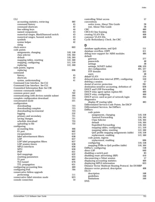 Index




CLI                                                      controlling Telnet access                                  57
    accounting statistics, retrieving              482   conventions
    command history                                 45       notice icons, About This Guide                         28
    command shortcuts                               42       text, About This Guide                                 28
    line-editing keys                               44   CRC                                                       489
    named components                                43   CRC4 E1 line framing                                      604
    numerical ranges, BlackDiamond switch           43   creating VLAN IDs                                         468
    numerical ranges, Summit switch                 43   customer VLAN IDs                                         468
    symbols                                         44   Cyclic Redundancy Check. See CRC
    syntax helper                                   42
    using                                                D
clock source                                       603
                                                         database applications, and QoS                            151
code points
                                                         database overflow, OSPF                                   411
    assignments, changing                   510,   558
                                                         debug trace support for ARM modules                       484
    class selector                          516,   564
                                                         default
    default                                 516,   564
                                                             gateway                                               377
    mapping tables, resetting               512,   560
                                                             passwords                                              48
    mapping, configuring                    511,   559
                                                             settings                                               38
    replacing                               512,   560
                                                             settings, SONET (table)                        498,   529
code points, ingress
                                                             slot configuration                             491,   527
    replacing                                      696
                                                             STP domain                                            322
command
                                                             users                                                  48
    history                                         45
                                                         default VLAN                                              124
    shortcuts                                       42
                                                         delayed-down-time interval (PPP), configuring             550
    syntax, understanding                           41
                                                         deleting a session                                         57
Command Line Interface. See CLI
                                                         denial of service protection                              281
Command-Line Interface. See CLI
                                                         destination-sensitive accounting, definition of           628
Committed Information Rate See CIR
                                                         DHCP and UDP-Forwarding                                   401
common commands (table)                             45
                                                         DHCP relay agent option (option 82)                       400
common power pool                                  702
                                                         DHCP relay, configuring                                   400
communicating with devices outside subnet          394
                                                         DHCP server, used as part of network login                264
complete configuration download                    723
                                                         diagnostics
concatenated mode                                  521
                                                             display IP routing table                              483
configuration
                                                         Differentiated Services Code Points. See DSCP
    downloading                                    723
                                                         Differentiated Services. See DiffServ
    downloading complete                           723
                                                         DiffServ
    downloading incremental                        723
                                                             code points
    logging                                        232
                                                                 assignments, changing                      510,   558
    primary and secondary                          721
                                                                 Assured Forwarding                         516,   564
    saving changes                                 721
                                                                 Class Selector                             516,   564
    schedule download                              724
                                                                 default                                    516,   564
    uploading to file                              722
                                                                 Expedited Forwarding                       516,   564
configuring
                                                                 mapping tables, configuring                511,   559
    accounting bins                                466
                                                                 mapping tables, resetting                  512,   560
    E1 port                                        602
                                                                 QoS profile mapping assignments (table)    510,   558
    encapsulation                                  612
                                                                 replacement, enabling                      512,   560
    label advertisement filters                    638
                                                             code points, ingress
    LDP                                            637
                                                                 replacement, enabling                             696
    LDP label propagation filters                  637
                                                             configuring                                    510,   558
    LDP session timers                             638
                                                             mapping PHBs to QoS profiles (table)           516,   564
    MPLS interfaces                                630
                                                         DiffServ, configuring                                     158
    MTU                                            630
                                                         direct LSP                                                640
    PHP                                            631
                                                         disabling a switch port                                    83
    QoS mappings                                   632
                                                         disabling route advertising (RIP)                         410
    resetting parameters                           633
                                                         disconnecting a Telnet session                             57
    T1 port                                        602
                                                         displaying accounting statistics                          469
    TLS tunnel                                     670
                                                         displaying MPLS information                               633
    TTL propagation                                631
                                                         Distance Vector Multicast Routing Protocol. See DVMRP
configuring accounting bins                        469
                                                         distance-vector protocol, description                     408
configuring PoE                                    704
                                                         DLCS
conservative hitless upgrade
                                                             description                                           168
    performing                                     111
                                                             guidelines                                            168
conservative label retention mode                  623
                                                             limitations                                           169
console connection                                  54
                                                         DNS




ExtremeWare 7.2.0 Software User Guide                                                                              753
 