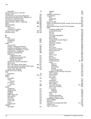 Index




   description                                            50       example                                             327
Domain Name Service. See DNS                                       rules                                               328
domains, STP                                             322   enabling a switch port                                   83
downloading incremental configuration                    723   encapsulation
downstream unsolicited (DU), definition of               621       BCP                                                 611
downstream unsolicited mode                              622       configuring                                         612
downstream-on-demand mode                                622       IPCP                                                611
drop probability (RED), configuring               513,   560   equal cost LSPs                                         642
DSCP                                              489,   689   Equal Cost Multi-Path (ECMP) routing. See IP route sharing
DSCP mapping                                             490   errors, port                                            213
DVMRP                                             484,   520   ESF (Extended Super Frame) T1 line framing              604
   description                                           444   ESRP
   routing access policies                               273       activating standby hub                              679
dynamic entries, FDB                              142,   253       and IP multinetting                                 370
dynamic routes                                    391,   456       and STP                                             370
                                                                   and TLS                                             678
E                                                                  and VLAN aggregation                                358
                                                                   and VRRP                                            382
E1 port
                                                                   BGP tracking                                        356
   clock source                                          603
                                                                   configuration example (figure)                      682
   configuring                                           602
                                                                   description                                         347
   framing                                               604
                                                                   diagnostic tracking                                 353
EAPS
                                                                   direct link                                         350
   common link                                           311
                                                                   domains                                             360
   domain, creating and deleting                         304
                                                                   don’t count                                         360
   enabling and disabling a domain                       307
                                                                   environment tracking                                353
   enabling and disabling on a switch                    307
                                                                   ESLM, using with                                    374
   polling timers, configuring                           304
                                                                   example                                             367
   ring port, unconfiguring                              308
                                                                   failover                                            680
   shared port
                                                                   failover time                                       352
       configuration rules                             317
                                                                   groups                                              361
       configuring the domain ID                       314
                                                                   host attach                                         359
       creating and deleting                           313
                                                                   linking switches                                    350
       defining the mode                               313
                                                                   load sharing and                                90, 360
   shared port, common link failure                    312
                                                                   master
   shared ports                                        311
                                                                       behavior                                        351
   show eaps display fields (table)               309, 315
                                                                       definition                                      349
   show eaps shared-port display fields (table)        315
                                                                       determining                                     350
   status information, displaying                 308, 314
                                                                       electing                                        351
   switch mode, defining                               304
                                                                       election algorithms                             352
ECMP. See IP route sharing
                                                                   multiple VLANs sharing a host port                  350
EDP
                                                                   OSPF tracking                                       355
   description                                          94
                                                                   ping tracking                                       355
EDPCP                                             523, 544
                                                                   port restart                                        358
ELRP
                                                                   pre-master
   description                                           364
                                                                       behavior                                        351
   master
                                                                   redundancy                                          679
       behavior                                          365
                                                                   restarting ports                                    358
   pre-master
                                                                   RIP tracking                                        356
       behavior                                          365
                                                                   route table tracking                           355, 680
   terms                                                 364
                                                                   selective forwarding                                362
ELSM
                                                                   slave mode
   configuring                                           371
                                                                       behavior                                        351
   debug tracing                                         375
                                                                       definition                                      349
   disabling                                             371
                                                                   super-VLAN                                          358
   enabling                                              371
                                                                   terms                                               348
   ESRP, using with                                      374
                                                                   tracking, description                               353
   hello packets                                         371
                                                                   tunnel endpoint VLAN                                679
   hello time                                            372
                                                               establishing a Telnet session                            55
   monitoring                                            374
                                                               Events, RMON                                            243
   receive port                                          372
                                                               EXP field                                               625
   timers                                                372
                                                               Expedited Forwarding (EF) PHB                      515, 563
   transmit port                                         373
                                                               explicit route                                          654
EMISTP
                                                               export restrictions                                      38
   description                                           323




754                                                                                       ExtremeWare 7.2.0 Software User Guide
 