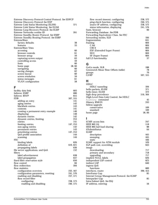 Index




Extreme Discovery Protocol Control Protocol. See EDPCP           flow record timeout, configuring           238,   572
Extreme Discovery Protocol See EDP                               ping-check function, configuring           240,   575
Extreme Link Status Monitoring (ELSM)                 371        source IP address, configuring             238,   572
Extreme Link Status Monitoring. See ELSM                         status information, displaying             241,   576
Extreme Loop Recovery Protocol. See ELRP                     fonts, browser                                         60
Extreme Networks vendor ID                            261    Forwarding Database. See FDB
Extreme Standby Router Protocol. See ESRP                    Forwarding Equivalence Class. See FEC
Extreme Standby Routing Protocol. See ESRP                   forwarding modes, SLB                                 184
ExtremeWare                                                  fragmentation                                         631
   factory defaults                                     38   framing                                               604
   features                                             33       C-bit                                             604
ExtremeWare Vista                                                CRC4                                              604
   accessing                                            60       ESF (Extended Super Frame)                        604
   browser controls                                     61       M13                                               604
   browser setup                                        59       SF (Super Frame)                                  604
   capturing screen output                              63   full L3 functionality                                  37
   controlling access                                   59
   fonts                                                60   G
   home page                                        58, 60
                                                             GoGo mode, SLB                                      188
   navigating                                           60
                                                             Greenwich Mean Time Offsets (table)                  78
   saving changes                                       62
                                                             groups                                               70
   screen layout                                        60
                                                             GVRP                                           507, 555
   screen resolution                                    59
   status messages                                      61
   VLAN configuration                                   58   H
                                                             HDLC
F                                                                HDLC tunneling                                  594
                                                             hello packets, ELSM                                 371
facility data link                                     603
                                                             hello timer, ELSM                                   372
failover, ESRP                                         680
                                                             high drop precedence                           516, 564
failover, RSVP                                         655
                                                             High-Level Data Link Control. See HDLC
FDB                                               507, 555
                                                             history command                                        45
     adding an entry                                   141
                                                             History, RMON                                         243
     aging entries                                     142
                                                             hitless upgrade
     blackhole entries                                 143
                                                                 conservative                                   109
     contents                                          141
                                                                 standard                                       109
     creating a permanent entry example                146
                                                             home page                                        58, 60
     displaying                                        148
     dynamic entries                                   142
     dynamic entries, limiting                         253   I
     entries                                           141   ICMP, access lists                                    247
     limiting entries                             147, 253   IEEE 802.1Q                                           118
     non-aging entries                                 142   IEEE 802.3ad load sharing                              88
     permanent entries                                 143   ifAdminStatus                                          64
     prioritizing entries                         147, 253   IGMP
     QoS profile association                           144       description                                       445
     scanning                                          144       snooping                                          445
FEC                                                              static                                            446
     binding labels                                    626   IGMP, support for ATM module                          520
     definition of                                619, 621   IGP path cost, overriding                             643
     propagating labels                                636   image
file server applications, and QoS                      152       downloading                                       717
filters                                                          primary and secondary                             718
     label advertisement                              638        upgrading                                         717
     label propagation                                637    implicit NULL labels                                  626
fixed filter reservation style                        650    independent LSP control                               623
flow control                                           84    indirect LSP                                          640
flow redirection                                      204    ingress QoS
flow statistics                                                  functions                                       689
     configuration overview                       232, 567   interfaces, router                             390, 453
     configuration parameters, resetting          241, 576   Interframe Gap                                       85
     enabling and disabling                       237, 571   Internet Group Management Protocol. See IGMP
     flow record filter                                      Interpacket Gap                                        85
         configuring                              238, 573   Intra-Subnet QoS. See ISQ
         enabling and disabling                   240, 575   IP address, entering                                   56




ExtremeWare 7.2.0 Software User Guide                                                                              755
 