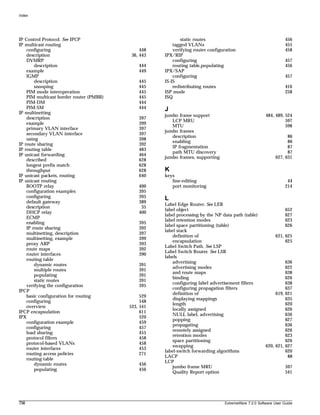Index




IP Control Protocol. See IPCP                               static routes                                        456
IP multicast routing                                    tagged VLANs                                             455
    configuring                               448       verifying router configuration                           458
    description                           36, 443   IPX/RIP
    DVMRP                                               configuring                                              457
        description                          444        routing table,populating                                 456
    example                                  449    IPX/SAP
    IGMP                                                configuring                                              457
        description                          445    IS-IS
        snooping                             445        redistributing routes                                    416
    PIM mode interoperation                  445    ISP mode                                                     258
    PIM multicast border router (PMBR)       445    ISQ
    PIM-DM                                   444
    PIM-SM                                   444    J
IP multinetting
                                                    jumbo frame support                               484, 489, 524
    description                              397
                                                       LCP MRU                                                  597
    example                                  399
                                                       MTU                                                      598
    primary VLAN interface                   397
                                                    jumbo frames
    secondary VLAN interface                 397
                                                       description                                               86
    using                                    398
                                                       enabling                                                  86
IP route sharing                             392
                                                       IP fragmentation                                          87
IP routing table                             483
                                                       path MTU discovery                                        87
IP unicast forwarding                        464
                                                    jumbo frames, supporting                               627, 631
    described                                628
    longest prefix match                     628
    throughput                               628    K
IP unicast packets, routing                  640    keys
IP unicast routing                                     line-editing                                               44
    BOOTP relay                              400       port monitoring                                           214
    configuration examples                   395
    configuring                              395    L
    default gateway                          389
                                                    Label Edge Router. See LER
    description                               35
                                                    label object                                                 652
    DHCP relay                               400
                                                    label processing by the NP data path (table)                 627
    ECMP
                                                    label retention modes                                        623
    enabling                                 395
                                                    label space partitioning (table)                             626
    IP route sharing                         392
                                                    label stack
    multinetting, description                397
                                                        definition of                                      621, 625
    multinetting, example                    399
                                                        encapsulation                                           625
    proxy ARP                                393
                                                    Label Switch Path. See LSP
    route maps                               392
                                                    Label Switch Router. See LSR
    router interfaces                        390
                                                    labels
    routing table
                                                        advertising                                             636
        dynamic routes                       391
                                                        advertising modes                                       622
        multiple routes                      391
                                                        and route maps                                          638
        populating                           391
                                                        binding                                                 626
        static routes                        391
                                                        configuring label advertisement filters                 638
    verifying the configuration              395
                                                        configuring propagation filters                         637
IPCP
                                                        definition of                                      619, 621
    basic configuration for routing           529
                                                        displaying mappings                                     635
    configuring                               548
                                                        length                                                  620
    overview                             523, 541
                                                        locally assigned                                        626
IPCP encapsulation                            611
                                                        NULL label, advertising                                 636
IPX                                           520
                                                        popping                                                 627
    configuration example                     459
                                                        propagating                                             636
    configuring                               457
                                                        remotely assigned                                       626
    load sharing                              455
                                                        retention modes                                         623
    protocol filters                          458
                                                        space partitioning                                      626
    protocol-based VLANs                      458
                                                        swapping                                      620, 621, 627
    router interfaces                         453
                                                    label-switch forwarding algorithms                          620
    routing access policies                   271
                                                    LACP                                                         88
    routing table
                                                    LCP
        dynamic routes                       456
                                                        jumbo frame MRU                                          597
        populating                           456
                                                        Quality Report option                                    541




756                                                                             ExtremeWare 7.2.0 Software User Guide
 