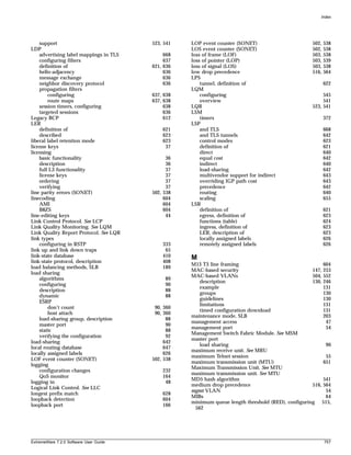 Index




    support                             523, 541   LOP event counter (SONET)                       502,   538
LDP                                                LOS event counter (SONET)                       502,   538
    advertising label mappings in TLS        668   loss of frame (LOF)                             503,   538
    configuring filters                      637   loss of pointer (LOP)                           503,   539
    definition of                       621, 636   loss of signal (LOS)                            503,   538
    hello-adjacency                          636   low drop precedence                             516,   564
    message exchange                         636   LPS
    neighbor discovery protocol              636       tunnel, definition of                              622
    propagation filters                            LQM
        configuring                     637, 638       configuring                                      545
        route maps                      637, 638       overview                                         541
    session timers, configuring              638   LQR                                             523, 541
    targeted sessions                        636   LSM
Legacy BCP                                   612       timers                                             372
LER                                                LSP
    definition of                           621        and TLS                                            668
    described                               623        and TLS tunnels                                    642
liberal label retention mode                623        control modes                                      623
license keys                                 37        definition of                                      621
licensing                                              direct                                             640
    basic functionality                       36       equal cost                                         642
    description                               36       indirect                                           640
    full L3 functionality                     37       load-sharing                                       642
    license keys                              37       multivendor support for indirect                   643
    ordering                                  37       overriding IGP path cost                           643
    verifying                                 37       precedence                                         642
line parity errors (SONET)              502, 538       routing                                            640
linecoding                                   604       scaling                                            655
    AMI                                      604   LSR
    B8ZS                                     604       definition of                                      621
line-editing keys                             44       egress, definition of                              623
Link Control Protocol. See LCP                         functions (table)                                  624
Link Quality Monitoring. See LQM                       ingress, definition of                             623
Link Quality Report Protocol. See LQR                  LER, description of                                623
link types                                             locally assigned labels                            626
    configuring in RSTP                     333        remotely assigned labels                           626
link up and link down traps                  65
link-state database                         410    M
link-state protocol, description            408
                                                   M13 T3 line framing                                  604
load balancing methods, SLB                 189
                                                   MAC-based security                              147, 253
load sharing
                                                   MAC-based VLANs                                 504, 552
    algorithms                               89
                                                      description                                  130, 246
    configuring                              90
                                                      example                                           131
    description                              88
                                                      groups                                            130
    dynamic                                  88
                                                      guidelines                                        130
    ESRP
                                                      limitations                                       131
        don’t count                      90, 360
                                                      timed configuration download                      131
        host attach                      90, 360
                                                   maintenance mode, SLB                                203
    load-sharing group, description           88
                                                   management access                                     47
    master port                               90
                                                   management port                                       54
    static                                    88
                                                   Management Switch Fabric Module. See MSM
    verifying the configuration               92
                                                   master port
load-sharing                                 642
                                                      load sharing                                       90
local routing database                       647
                                                   maximum receive unit. See MRU
locally assigned labels                      626
                                                   maximum Telnet session                                55
LOF event counter (SONET)               502, 538
                                                   maximum transmission unit (MTU)                      651
logging
                                                   Maximum Transmission Unit. See MTU
    configuration changes                   232
                                                   maximum transmission unit. See MTU
    QoS monitor                             164
                                                   MD5 hash algorithm                                   541
logging in                                   48
                                                   medium drop precedence                          516, 564
Logical Link Control. See LLC
                                                   mgmt VLAN                                             54
longest prefix match                        628
                                                   MIBs                                                  64
loopback detection                          604
                                                   minimum queue length threshold (RED), configuring 515,
loopback port                               166
                                                    562




ExtremeWare 7.2.0 Software User Guide                                                                     757
 