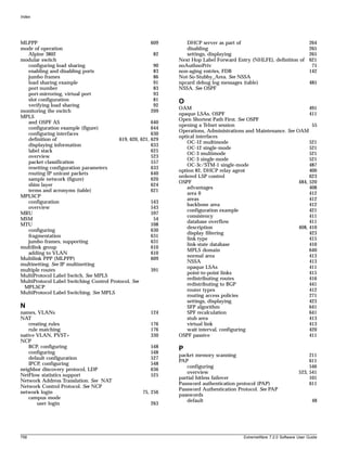 Index




MLPPP                                                      609      DHCP server as part of                           264
mode of operation                                                   disabling                                        265
  Alpine 3802                                               82      settings, displaying                             265
modular switch                                                   Next Hop Label Forward Entry (NHLFE), definition of 621
  configuring load sharing                                  90   noAuthnoPriv                                         71
  enabling and disabling ports                              83   non-aging entries, FDB                              142
  jumbo frames                                              86   Not-So-Stubby_Area. See NSSA
  load sharing example                                      91   npcard debug log messages (table)                   485
  port number                                               83   NSSA. See OSPF
  port-mirroring, virtual port                              93
  slot configuration                                        81   O
  verifying load sharing                                    92
                                                                 OAM                                                    491
monitoring the switch                                      209
                                                                 opaque LSAs, OSPF                                      411
MPLS
                                                                 Open Shortest Path First. See OSPF
  and OSPF AS                                              640
                                                                 opening a Telnet session                                55
  configuration example (figure)                           644
                                                                 Operations, Administrations and Maintenance. See OAM
  configuring interfaces                                   630
                                                                 optical interfaces
  definition of                           619, 620, 621,   629
                                                                     OC-12 multimode                                    521
  displaying information                                   633
                                                                     OC-12 single-mode                                  521
  label stack                                              625
                                                                     OC-3 multimode                                     521
  overview                                                 523
                                                                     OC-3 single-mode                                   521
  packet classification                                    557
                                                                     OC-3c/STM-1 single-mode                            487
  resetting configuration parameters                       633
                                                                 option 82, DHCP relay agent                            400
  routing IP unicast packets                               640
                                                                 ordered LSP control                                    623
  sample network (figure)                                  620
                                                                 OSPF                                              484, 520
  shim layer                                               624
                                                                     advantages                                         408
  terms and acronyms (table)                               621
                                                                     area 0                                             412
MPLSCP
                                                                     areas                                              412
  configuration                                            543
                                                                     backbone area                                      412
  overview                                                 543
                                                                     configuration example                              421
MRU                                                        597
                                                                     consistency                                        411
MSM                                                         54
                                                                     database overflow                                  411
MTU                                                        598
                                                                     description                                   408, 410
  configuring                                              630
                                                                     display filtering                                  423
  fragmentation                                            631
                                                                     link type                                          415
  jumbo frames, supporting                                 631
                                                                     link-state database                                410
multilink group                                            610
                                                                     MPLS domain                                        640
  adding to VLAN                                           610
                                                                     normal area                                        413
Multilink PPP (MLPPP)                                      609
                                                                     NSSA                                               413
multinetting. See IP multinetting
                                                                     opaque LSAs                                        411
multiple routes                                            391
                                                                     point-to-point links                               415
MultiProtocol Label Switch. See MPLS
                                                                     redistributing routes                              416
MultiProtocol Label Switching Control Protocol. See
                                                                     redistributing to BGP                              441
 MPLSCP
                                                                     router types                                       412
MultiProtocol Label Switching. See MPLS
                                                                     routing access policies                            271
                                                                     settings, displaying                               423
N                                                                    SFP algorithm                                      641
names, VLANs                                               124       SPF recalculation                                  641
NAT                                                                  stub area                                          413
    creating rules                                         176       virtual link                                       413
    rule matching                                          176       wait interval, configuring                         420
native VLAN, PVST+                                         330   OSPF passive                                           411
NCP
    BCP, configuring                                       548   P
    configuring                                            548
                                                                 packet memory scanning                                     211
    default configuration                                  527
                                                                 PAP                                                        611
    IPCP, configuring                                      548
                                                                    configuring                                             546
neighbor discovery protocol, LDP                           636
                                                                    overview                                           523, 541
NetFlow statistics support                                 525
                                                                 partial hitless failover                                   101
Network Address Translation. See NAT
                                                                 Password authentication protocol (PAP)                     611
Network Control Protocol. See NCP
                                                                 Password Authentication Protocol. See PAP
network login                                        75, 256
                                                                 passwords
    campus mode
                                                                    default                                                   48
        user login                                         263




758                                                                                         ExtremeWare 7.2.0 Software User Guide
 