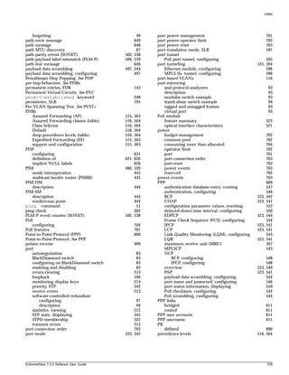 Index




   forgetting                                 49     port power management                                  701
path error message                           649     port power operator limit                              702
path message                                 648     port power reset                                       703
path MTU discovery                            87     port translation mode, SLB                             187
path parity errors (SONET)              502, 538     port tunnel
path payload label mismatch (PLM-P)     504, 539        PoS port tunnel, configuring                      595
path tear message                            649     port tunneling                                  525, 594
payload data scrambling                 497, 544        Ethernet module, configuring                      596
payload data scrambling, configuring         497        MPLS tls- tunnel, configuring                     596
Penultimate Hop Popping. See PHP                     port-based VLANs                                     116
per-hop behaviors. See PHBs                          port-mirroring
permanent entries, FDB                         143      and protocol analyzers                               93
Permanent Virtual Circuits. See PVC                     description                                          93
permit-established keyword                     248      modular switch example                               93
persistence, SLB                               195      stand-alone switch example                           94
Per-VLAN Spanning Tree. See PVST+                       tagged and untagged frames                           93
PHBs                                                    virtual port                                         93
   Assured Forwarding (AF)              515,   563   PoS module
   Assured Forwarding classes (table)   516,   564      feature summary                                     522
   Class Selector                       516,   564      optical interface characteristics                   521
   Default                              516,   564   power
   drop precedence levels (table)       516,   564      budget management                                   702
   Expedited Forwarding (EF)            515,   563      common pool                                         702
   support and configuration            515,   563      consuming more than allocated                       704
PHP                                                     operator limit                                      702
   configuring                               631        port                                                701
   definition of                        621, 626        port connection order                               703
   implicit NULL labels                      626        port reset                                          703
PIM                                     484, 520        power events                                        703
   mode interoperation                       445        reserved                                            702
   multicast border router (PMBR)            445     power events                                           703
PIM-DM                                               PPP                                                    609
   description                                 444      authentication database entry, creating             547
PIM-SM                                                  authentication, configuring                         546
   description                               444        BCP                                          523,   542
   rendezvous point                          444        CHAP                                         523,   541
ping command                                  51        configuration parameter values, resetting           552
ping-check                                   202        delayed-down-time interval, configuring             550
PLM-P event counter (SONET)             502, 538        EDPCP                                        523,   544
PoE                                                     Frame Check Sequence (FCS), configuring             544
   configuring                                 704      IPCP                                         523,   541
PoE features                                   701      LCP                                          523,   541
Point-to-Point Protocol (PPP)                  609      Link Quality Monitoring (LQM), configuring          545
Point-to-Point Protocol. See PPP                        LQR                                          523,   541
poison reverse                                 409      maximum receive unit (MRU)                          597
port                                                    MPLSCP                                              543
   autonegotiation                              83      NCP
   BlackDiamond switch                          83           BCP, configuring                             548
   configuring on BlackDiamond switch           83           IPCP, configuring                            548
   enabling and disabling                       83      overview                                     523, 540
   errors,viewing                              213      PAP                                          523, 541
   loopback                                    166      payload data scrambling, configuring              544
   monitoring display keys                     214      port name and password, configuring               546
   priority, STP                               342      port status information, displaying               550
   receive errors                              213      PoS checksum, configuring                         544
   software-controlled redundant                        PoS scrambling, configuring                       544
        configuring                           97     PPP links
        description                           94        bridged                                             611
   statistics, viewing                       212        routed                                              611
   STP state, displaying                     345     PPP user accounts                                      611
   STPD membership                           322     PPP username                                           611
   transmit errors                           213     PR
port connection order                        703        defined                                           690
port mode                               323, 342     precedence levels                               516, 564




ExtremeWare 7.2.0 Software User Guide                                                                       759
 