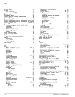 Index




primary image                                           718       Random Early Detection (RED)                               150
priority                                                          RED support                                           507, 555
    slow path traffic                                   158       support overview                                      488, 522
private community, SNMP                                  65       traffic groupings                                          154
profiles, QoS                                           153           blackhole                                              155
propagating labels                                      636           broadcast/unknown rate limiting                        156
protocol analyzers, use with port-mirroring              93           description                                            152
protocol filters                                        122           explicit packet marking                                156
protocol filters, IPX                                   458           IP address                                             154
Protocol Independent Multicast- Dense Mode. See PIM-DM                MAC address                                            155
Protocol Independent Multicast- Sparse Mode. See PIM-SM               source port                                            161
protocol-based VLANs                          121, 504, 552           VLAN                                                   162
proxy ARP                                                         traffic groupings (table)                                  154
    communicating with devices outside subnet           394       verifying                                                  165
    conditions                                          393       video applications                                         151
    configuring                                         393       voice applications                                         151
    MAC address in response                             393       web browsing applications                                  151
    responding to requests                              393    QoS monitor                                              518, 567
    subnets                                             394       description                                                164
proxy ARP, description                                  393       logging                                                    164
public community, SNMP                                   65       real-time display                                          164
PVC                                                            QoS traffic grouping priorities, resetting                    164
    port status information, displaying                 497    Quality of Servce. See QoS                                    150
PVST+                                                          Quality of Service. See QoS
    description                                         330    Quality Report option                                          541
    native VLAN                                         330
    VLAN mapping                                        330    R
PVST+ mode                                              323
                                                               RADIUS
                                                                   and TACACS+                                     75, 284, 290
Q                                                                  client configuration                                     286
QoS                                                                description                                          75, 284
   802.1p and 802.1Q support                       505, 553        Merit server configuration (example)                     288
   802.1p priority                                      157        per-command authentication                               286
   and RSVP                                             647        per-command configuration (example)                      289
   applications                                         150        RFC 2138 attributes                                      286
   blackhole                                            155        servers                                                  284
   buffer                                               153        TCP port                                                 286
   configuring                                     507, 555    Random Early Detection (RED)                                 150
   configuring mapping                                  632    Random Early Detection. See RED
   database applications                                151    rapid root failover                                          323
   default QoS profiles                                 153    Rapid Spanning Tree Protocol. See RSTP
   description                                      35, 149    Rate shaping, bi-directional. See Bi-directional rate shaping
   DiffServ model                                       624    RDI-L event counter (SONET)                             502, 538
   DiffServ support                                507, 555    RDI-P event counter (SONET)                             502, 538
   DiffServ, configuring                                158    receive errors                                               213
   displaying mapping information                       635    RED
   dot1p-to-exp                                         632        configuration information, displaying               518, 567
   examples                                                        drop probability, configuring                       513, 560
        MAC address                                      155       enhancements for ATM support                             512
        source port                                      161       enhancements for PoS support                             560
        VLAN                                             162       minimum queue length threshold, configuring 515, 562
   EXP bits                                              624       operation compared to WRED (figure)                 513, 561
   exp-to-dot1p                                          632       PHB support                                         515, 563
   FDB entry association                                 144       ports, enabling and disabling                       514, 562
   file server applications                              152   red alarms                                                   602
   functions                              489, 507, 524, 555   redundancy                                                   679
   maximum bandwidth                                     153   redundant LSPs                                               654
   minimum bandwidth                                     153   redundant ports, software controlled
   priority                                              153       configuring                                               97
   profile, configuring                             508, 556   redundant ports, software-controlled
   profiles                                                        description                                               94
        default                                         153        typical configurations                                    95
        description                                     152    REI-L event counter (SONET)                             502, 538
        parameters                                      153    REI-P event counter (SONET)                             502, 538




760                                                                                          ExtremeWare 7.2.0 Software User Guide
 
