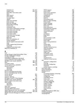 Index




   definition of                               621, 647          3DNS support                                                203
   explicit route                              653, 654          active-active                                               198
   fixed filter reservation style                   650          active-active operation                                     198
   label                                            652          client persistence                                          195
   label request                                    652          components                                                  180
   LSP scaling                                      655          description                                                 179
   message types                                    648          failover                                                    198
   objects                                          652          forwarding mode                                             184
   path error message                               649          gateway ping-checking                                       198
   path message                                     648          GoGo mode                                                   188
   path tear message                                649          health checking                                             202
   ping health checking                             655          high availability                                           196
   record route                                     653          host-route                                                  182
   redundant LSPs                                   654          least connections                                           190
   reservation confirmation message                 649          load balancing methods                                      189
   reservation error message                        649          maintenance mode                                            203
   reservation message                              649          manual fail-back                                            201
   reservation requests                             647          nodes                                                       180
   reservation styles                               650          persistence                                                 195
   reservation tear message                         649          ping-check                                                  202
   route recording                                  653          pools                                                       181
   RSVP-TE                                          647          port translation mode                                       187
   RSVP-TE, definition of                           621          priority mode                                               190
   session attribute                                653          proxy ARP                                                   182
   shared explicit reservation style                650          proxy client persistence                                    195
   state                                            651          ratio                                                       189
   traffic engineering extensions                   647          round-robin                                                 189
   tunneling                                        652          service-check                                               202
   wildcard reservation style                       650          standard virtual servers                                    181
RSVP-TE, definition of                              621          sticky persistence                                          195
                                                                 subnet-route                                                182
S                                                                tcp-port-check                                              202
                                                                 traffic type                                                183
SAP                                                 520
                                                                 translation mode                                            186
saving changes using ExtremeWare Vista               62
                                                                 transparent mode                                            184
saving configuration changes                        721
                                                                 VIPs                                                        181
scanning the FDB                                    144
                                                                 virtual servers                                             181
scheduling configuration download                   724
                                                                 wildcard virtual servers                                    181
screen resolution, ExtremeWare Vista                 59
                                                          slot
SD BER event counter (SONET)                   503, 538
                                                             automatic configuration                                          81
SDH                                            488, 523
                                                             clearing                                                         82
secondary image                                     718
                                                             manually configuring                                             81
section parity errors (SONET)                  502, 538
                                                             mismatch                                                         81
security licensing
                                                             packet memory scanning                                          211
    description                                     38
                                                          slow path traffic                                                  158
    obtaining                                       38
                                                          smart redundancy                                                    95
security name                                       70
                                                          SNAP protocol                                                      123
Server Load Balancing See SLB
                                                          SNMP
Server Load Balancing. See SLB
                                                             accounting statistics, retrieving                               483
service provide                                     621
                                                             community strings                                                65
service-check                                       202
                                                             configuring                                                      64
sessions, deleting                                   57
                                                             controlling access                                               64
SF (Super Frame) T1 line framing                    604
                                                             read access                                                      64
SF BER event counter (SONET)                   502, 538
                                                             read/write access                                                64
shared explicit reservation style                   650
                                                             settings, displaying                                             65
shim header                                         621
                                                             supported MIBs                                                   64
    described                                       624
                                                             system contact                                                   65
    illustration                                    624
                                                             system location                                                  65
shim layer                                          624
                                                             system name                                                      65
shortcuts, command                                   42
                                                             trap receivers                                                   64
showing MPLS information                            633
                                                             using                                                            63
signal degrade bit error rate (SD BER)         504, 539
                                                          SNMP ifAdminStatus MIB value                                        64
signal failure bit error rate (SF BER)         504, 539
                                                          SNMPEngineBoots                                                     69
Simple Network Management Protocol. See SNMP
                                                          snmpEngineID                                                        69
SLB




762                                                                                         ExtremeWare 7.2.0 Software User Guide
 