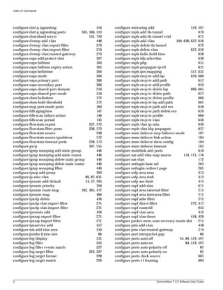 Index of Commands




configure dot1q tagnesting                           554   configure mirroring add                         519, 597
configure dot1q tagnesting ports          505, 506, 553    configure mpls add tls-tunnel                        670
configure download server                      131, 724    configure mpls add tls-tunnel vcid                   671
configure dvmrp add vlan                             448   configure mpls add vlan               549, 630, 637, 656
configure dvmrp vlan export-filter                   274   configure mpls delete tls-tunnel                     672
configure dvmrp vlan import-filter                   274   configure mpls delete vlan                      637, 656
configure dvmrp vlan trusted-gateway                 273   configure mpls hello-hold-time                       638
configure eaps add protect vlan                      307   configure mpls ldp advertise                         638
configure eaps failtime                              304   configure mpls php                                   631
configure eaps failtime expiry-action                305   configure mpls propagate-ip-ttl                      631
configure eaps hellotime                             304   configure mpls qos-mapping                      557, 632
configure eaps mode                                  304   configure mpls rsvp-te add lsp                  659, 660
configure eaps primary port                          306   configure mpls rsvp-te add path                      657
configure eaps secondary port                        306   configure mpls rsvp-te add profile                   659
configure eaps shared-port domain                    314   configure mpls rsvp-te delete lsp               660, 661
configure eaps shared-port mode                      314   configure mpls rsvp-te delete path                   657
configure elsm hellotime                             372   configure mpls rsvp-te delete profile                660
configure elsm hold-threshold                        372   configure mpls rsvp-te lsp add path                  661
configure esrp port-mode ports                       360   configure mpls rsvp-te path add ero                  658
configure fdb agingtime                              147   configure mpls rsvp-te path delete ero               659
configure fdb-scan failure-action                    146   configure mpls rsvp-te profile                       660
configure fdb-scan period                            145   configure mpls rsvp-te vlan                          656
configure flowstats export                     237, 572    configure mpls vlan ip-mtu                           630
configure flowstats filter ports               238, 573    configure mpls vlan ldp propagate                    637
configure flowstats source                           238   configure msm-failover esrp-failover-mode            107
configure flowstats source ipaddress                 572   configure msm-failover link-action                   104
configure flowstats timeout ports              238, 573    configure msm-failover slave-config                  104
configure gvrp                                 507, 555    configure msm-failover timeout                       105
configure igmp snooping add static group             446   configure multilink add ports                        610
configure igmp snooping add static router            446   configure nat add vlan map source          174, 175, 176
configure igmp snooping delete static group          446   configure nat vlan                                   172
configure igmp snooping delete static router         446   configure netlogin base-url                          265
configure igmp snooping filter                       446   configure netlogin redirect-page                     265
configure iparp add proxy                            393   configure osfp area nssa                             413
configure ip-mtu vlan                        86, 87, 631   configure osfp area stub                             413
configure iproute add default                54, 57, 395   configure osfp ase-limit                             411
configure iproute priority                           394   configure ospf add vlan                              671
configure iproute route-map               392, 465, 472    configure ospf area external-filter                  271
configure iproute-map                                466   configure ospf area interarea-filter                 271
configure ipxrip delete                              456   configure ospf asbr-filter                           272
configure ipxrip vlan export-filter                  271   configure ospf direct-filter                    272, 417
configure ipxrip vlan import-filter                  271   configure ospf routerid                              643
configure ipxroute add                               456   configure ospf vlan area                             412
configure ipxsap export-filter                       271   configure ospf vlan timer                       418, 420
configure ipxsap import filter                       271   configure packet-mem-scan-recovery-mode slot         211
configure ipxservice add                             457   configure pim add vlan                               448
configure isis add vlan area                         550   configure pim vlan trusted-gateway                   274
configure jumbo-frame size                            86   configure port interpacket-gap                        86
configure log display                                231   configure ports auto off                45, 84, 519, 597
configure log filter                                 225   configure ports auto on                     84, 519, 597
configure log filter events match                    227   configure ports auto-polarity off                     85
configure log target filter                    223, 227    configure ports auto-polarity on                      85
configure log target format                          228   configure ports clock source                         603
configure log target match                           226   configure ports e1 framing                           604




2                                                                                    ExtremeWare 7.2.0 Software User Guide
 