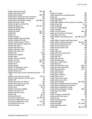 Index of Commands




disable inline-power ports                      704, 708   E
disable inline-power slots                           705   enable accounting                                    467
disable ipforwarding                            289, 468   enable application examination ports                 693
disable ipforwarding fast-direct-broadcast           392   enable aps                                           587
disable ipforwarding ignore-broadcast                393   enable bgp aggregation                               437
disable ipforwarding lpm-routing           464, 466, 470   enable bgp export                                    442
disable ipxsap gns-reply                             457   enable bgp neighbor remove-private-as-numbers 441
disable isis ignore-attached-bit                     429   enable bootp vlan                                 46, 55
disable learning ports                     143, 519, 597   enable bootprelay                                    400
disable log debug-mode                               732   enable cli-config-logging                        46, 232
disable log display                                  231   enable clipaging                                      46
disable log target                              221, 231   enable cpu-dos-protect                          282, 283
disable lpm                                     466, 470   enable cpu-dos-protect simulated                     282
disable nat                                          177   enable dhcp ports vlan                               264
disable netlogin                                     266   enable diffserv examination ports    159, 509, 510, 557,
disable netlogin logout-privilege                    265     558
disable netlogin ports vlan                          265   enable diffserv ingress replacement ports            696
disable netlogin session-refresh                     265   enable diffserv replacement ports          160, 512, 560
disable ospf capability opaque-lsa                   411   enable dot1p replacement ports                  158, 160
disable ospf export                                  391   enable dvmrp rxmode vlan                             448
disable ospf export rip                              417   enable dvmrp txmode vlan                             448
disable ospf export static                           417   enable eaps                                          307
disable ospf export vip                              417   enable edp ports                                      94
disable ports                                     46, 83   enable elsm auto-restart ports                       373
disable ports loopback                               609   enable elsm ports                                    371
disable radius                                       285   enable fdb-scan                                      145
disable radius-accounting                            285   enable fdb-scan slot                                 145
disable red ports                               514, 562   enable flooding ports                                143
disable rip export                              391, 417   enable flow-control ports                            690
disable rmon                                         243   enable flowstats                                     237
disable sharing                                   90, 91   enable flowstats filter ports                   240, 575
disable slb 3dns iquery-client                       203   enable flowstats ping-check                     240, 575
disable smartredundancy                               97   enable flowstats ports                          237, 571
disable snmp access                                   63   enable idletimeouts                                   46
disable snmp traps exceed-committed-rate ports       65,   enable ignore-bpdu                                   323
  694                                                      enable ignore-stp vlan                               492
disable snmp traps mac-security                  65, 254   enable inline-power                                  705
disable snmp traps port-up-down ports                 65   enable inline-power ports                            708
disable ssh2                                          46   enable inline-power slots                            705
disable stpd rapid-root-failover                     324   enable ipforwarding                        395, 398, 468
disable subvlan-proxy-arp vlan                       405   enable ipforwarding fast-direct-broadcast            392
disable sys-health-check                        215, 733   enable ipforwarding ignore-broadcast                 393
disable telnet                                    46, 58   enable ipforwarding lpm routing                      464
disable temperature-logging                          215   enable ipforwarding lpm-routing                 466, 469
disable transceiver-test                             217   enable ipmcforwarding                                448
disable udp-echo-server                              402   enable isis                                          426
disable web                                       46, 59   enable isis ignore-attached-bit                      428
download bootrom                                 50, 725   enable jumbo-frame ports                              86
download configuration                      50, 132, 723   enable license                                        47
download configuration cancel                        724   enable log debug-mode                           230, 732
download configuration every                    132, 724   enable log display                                   231
download firmware slot                               706   enable log target                          221, 228, 231
download image                              50, 717, 718   enable log target session                            229
                                                           enable lpm                                 466, 470, 480




ExtremeWare 7.2.0 Software User Guide                                                                               5
 