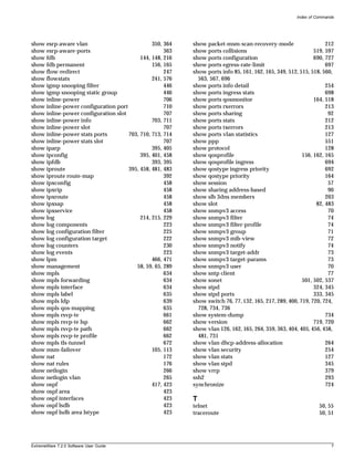Index of Commands




show esrp-aware vlan                           350, 364   show packet-msm-scan-recovery-mode                      212
show esrp-aware-ports                               363   show ports collisions                              519, 597
show fdb                                  144, 148, 216   show ports configuration                           690, 727
show fdb permanent                             156, 165   show ports egress-rate-limit                            697
show flow-redirect                                  247   show ports info 85, 161, 162, 165, 349, 512, 515, 518, 560,
show flowstats                                 241, 576     563, 567, 696
show igmp snooping filter                           446   show ports info detail                                  254
show igmp snooping static group                     446   show ports ingress stats                                698
show inline-power                                   706   show ports qosmonitor                              164, 518
show inline-power configuration port                710   show ports rxerrors                                     213
show inline-power configuration slot                707   show ports sharing                                       92
show inline-power info                         703, 711   show ports stats                                        212
show inline-power slot                              707   show ports txerrors                                     213
show inline-power stats ports        703, 710, 713, 714   show ports vlan statistics                              127
show inline-power stats slot                        707   show ppp                                                551
show iparp                                     395, 405   show protocol                                           128
show ipconfig                             395, 401, 458   show qosprofile                               156, 162, 165
show ipfdb                                     393, 395   show qosprofile ingress                                 694
show iproute                         395, 458, 481, 483   show qostype ingress priority                           692
show iproute route-map                              392   show qostype priority                                   164
show ipxconfig                                      458   show session                                             57
show ipxrip                                         458   show sharing address-based                               90
show ipxroute                                       458   show slb 3dns members                                   203
show ipxsap                                         458   show slot                                           82, 483
show ipxservice                                     458   show snmpv3 access                                       70
show log                                  214, 215, 229   show snmpv3 filter                                       74
show log components                                 223   show snmpv3 filter-profile                               74
show log configuration filter                       225   show snmpv3 group                                        71
show log configuration target                       222   show snmpv3 mib-view                                     72
show log counters                                   230   show snmpv3 notify                                       74
show log events                                     223   show snmpv3 target-addr                                  73
show lpm                                       466, 471   show snmpv3 target-params                                73
show management                         58, 59, 65, 289   show snmpv3 user                                         70
show mpls                                           634   show sntp client                                         77
show mpls forwarding                                634   show sonet                                    501, 502, 537
show mpls interface                                 634   show stpd                                          324, 345
show mpls label                                     635   show stpd ports                                    333, 345
show mpls ldp                                       639   show switch 76, 77, 132, 165, 217, 289, 400, 719, 720, 724,
show mpls qos-mapping                               635     728, 734, 736
show mpls rsvp-te                                   661   show system-dump                                        734
show mpls rsvp-te lsp                               662   show version                                       719, 720
show mpls rsvp-te path                              662   show vlan 126, 162, 165, 264, 359, 363, 404, 405, 456, 458,
show mpls rsvp-te profile                           662     481, 731
show mpls tls-tunnel                                672   show vlan dhcp-address-allocation                       264
show msm-failover                              105, 113   show vlan security                                      254
show nat                                            172   show vlan stats                                         127
show nat rules                                      176   show vlan stpd                                          345
show netlogin                                       266   show vrrp                                               379
show netlogin vlan                                  265   ssh2                                                    293
show ospf                                      417, 423   synchronize                                             724
show ospf area                                      423
show ospf interfaces                                423   T
show ospf lsdb                                      423   telnet                                               50, 55
show ospf lsdb area lstype                          423   traceroute                                           50, 51




ExtremeWare 7.2.0 Software User Guide                                                                                7
 