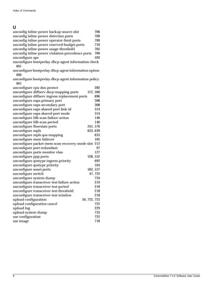 Index of Commands




U
unconfig inline-power backup-source slot             706
unconfig inline-power detection ports                709
unconfig inline-power operator-limit ports           709
unconfig inline-power reserved-budget ports          710
unconfig inline-power usage-threshold                705
unconfig inline-power violation-precedence ports 709
unconfigure aps                                      592
unconfigure bootprelay dhcp-agent information check
  401
unconfigure bootprelay dhcp-agent information option
  400
unconfigure bootprelay dhcp-agent information policy
  401
unconfigure cpu-dos-protect                          282
unconfigure diffserv dscp-mapping ports         512, 560
unconfigure diffserv ingress replacement ports       696
unconfigure eaps primary port                        308
unconfigure eaps secondary port                      308
unconfigure eaps shared-port link-id                 314
unconfigure eaps shared-port mode                    314
unconfigure fdb-scan failure-action                  146
unconfigure fdb-scan period                          146
unconfigure flowstats ports                     241, 576
unconfigure mpls                                633, 639
unconfigure mpls qos-mapping                         633
unconfigure msm-failover                             105
unconfigure packet-mem-scan-recovery-mode slot 212
unconfigure port redundant                            97
unconfigure ports monitor vlan                       127
unconfigure ppp ports                           528, 552
unconfigure qostype ingress priority                 692
unconfigure qostype priority                         164
unconfigure sonet ports                         502, 537
unconfigure switch                               47, 722
unconfigure system-dump                              734
unconfigure transceiver-test failure-action          219
unconfigure transceiver-test period                  218
unconfigure transceiver-test threshold               218
unconfigure transceiver-test window                  218
upload configuration                        50, 722, 723
upload configuration cancel                          722
upload log                                           229
upload system-dump                                   733
use configuration                                    722
use image                                            718




8                                                          ExtremeWare 7.2.0 Software User Guide
 