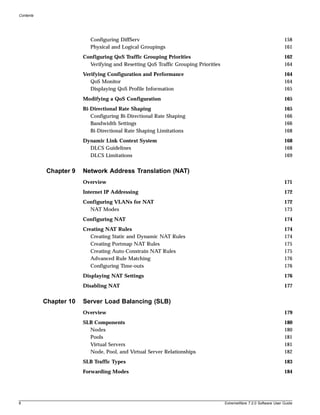 Contents




                           Configuring DiffServ                                                                     158
                           Physical and Logical Groupings                                                           161
                        Configuring QoS Traffic Grouping Priorities                                                 162
                          Verifying and Resetting QoS Traffic Grouping Priorities                                   164
                        Verifying Configuration and Performance                                                     164
                           QoS Monitor                                                                              164
                           Displaying QoS Profile Information                                                       165
                        Modifying a QoS Configuration                                                               165
                        Bi-Directional Rate Shaping                                                                 165
                           Configuring Bi-Directional Rate Shaping                                                  166
                           Bandwidth Settings                                                                       166
                           Bi-Directional Rate Shaping Limitations                                                  168
                        Dynamic Link Context System                                                                 168
                          DLCS Guidelines                                                                           168
                          DLCS Limitations                                                                          169


            Chapter 9   Network Address Translation (NAT)
                        Overview                                                                                    171
                        Internet IP Addressing                                                                      172
                        Configuring VLANs for NAT                                                                   172
                          NAT Modes                                                                                 173
                        Configuring NAT                                                                             174
                        Creating NAT Rules                                                                          174
                           Creating Static and Dynamic NAT Rules                                                    174
                           Creating Portmap NAT Rules                                                               175
                           Creating Auto-Constrain NAT Rules                                                        175
                           Advanced Rule Matching                                                                   176
                           Configuring Time-outs                                                                    176
                        Displaying NAT Settings                                                                     176
                        Disabling NAT                                                                               177


           Chapter 10   Server Load Balancing (SLB)
                        Overview                                                                                    179
                        SLB Components                                                                              180
                          Nodes                                                                                     180
                          Pools                                                                                     181
                          Virtual Servers                                                                           181
                          Node, Pool, and Virtual Server Relationships                                              182
                        SLB Traffic Types                                                                           183
                        Forwarding Modes                                                                            184




8                                                                                   ExtremeWare 7.2.0 Software User Guide
 