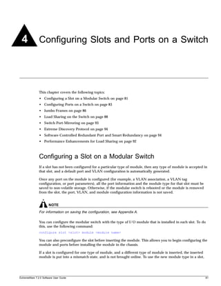 4             Configuring Slots and Ports on a Switch




               This chapter covers the following topics:
               • Configuring a Slot on a Modular Switch on page 81
               • Configuring Ports on a Switch on page 83
               • Jumbo Frames on page 86
               • Load Sharing on the Switch on page 88
               • Switch Port-Mirroring on page 93
               • Extreme Discovery Protocol on page 94
               • Software-Controlled Redundant Port and Smart Redundancy on page 94
               • Performance Enhancements for Load Sharing on page 92



               Configuring a Slot on a Modular Switch
               If a slot has not been configured for a particular type of module, then any type of module is accepted in
               that slot, and a default port and VLAN configuration is automatically generated.

               Once any port on the module is configured (for example, a VLAN association, a VLAN tag
               configuration, or port parameters), all the port information and the module type for that slot must be
               saved to non-volatile storage. Otherwise, if the modular switch is rebooted or the module is removed
               from the slot, the port, VLAN, and module configuration information is not saved.


                       NOTE
               For information on saving the configuration, see Appendix A.

               You can configure the modular switch with the type of I/O module that is installed in each slot. To do
               this, use the following command:
               configure slot <slot> module <module name>

               You can also preconfigure the slot before inserting the module. This allows you to begin configuring the
               module and ports before installing the module in the chassis.

               If a slot is configured for one type of module, and a different type of module is inserted, the inserted
               module is put into a mismatch state, and is not brought online. To use the new module type in a slot,




ExtremeWare 7.2.0 Software User Guide                                                                                     81
 