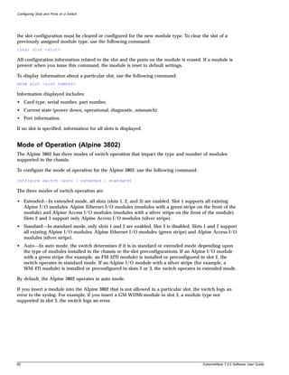 Configuring Slots and Ports on a Switch




the slot configuration must be cleared or configured for the new module type. To clear the slot of a
previously assigned module type, use the following command:
clear slot <slot>

All configuration information related to the slot and the ports on the module is erased. If a module is
present when you issue this command, the module is reset to default settings.

To display information about a particular slot, use the following command:
show slot <slot number>

Information displayed includes:
• Card type, serial number, part number.
• Current state (power down, operational, diagnostic, mismatch).
• Port information.

If no slot is specified, information for all slots is displayed.


Mode of Operation (Alpine 3802)
The Alpine 3802 has three modes of switch operation that impact the type and number of modules
supported in the chassis.

To configure the mode of operation for the Alpine 3802, use the following command:

configure switch {auto | extended | standard}

The three modes of switch operation are:

• Extended—In extended mode, all slots (slots 1, 2, and 3) are enabled. Slot 1 supports all existing
  Alpine I/O modules: Alpine Ethernet I/O modules (modules with a green stripe on the front of the
  module) and Alpine Access I/O modules (modules with a silver stripe on the front of the module).
  Slots 2 and 3 support only Alpine Access I/O modules (silver stripe).
• Standard—In standard mode, only slots 1 and 2 are enabled. Slot 3 is disabled. Slots 1 and 2 support
  all existing Alpine I/O modules: Alpine Ethernet I/O modules (green stripe) and Alpine Access I/O
  modules (silver stripe).
• Auto—In auto mode, the switch determines if it is in standard or extended mode depending upon
  the type of modules installed in the chassis or the slot preconfigurations. If an Alpine I/O module
  with a green stripe (for example, an FM-32Ti module) is installed or preconfigured in slot 2, the
  switch operates in standard mode. If an Alpine I/O module with a silver stripe (for example, a
  WM-4Ti module) is installed or preconfigured in slots 2 or 3, the switch operates in extended mode.

By default, the Alpine 3802 operates in auto mode.

If you insert a module into the Alpine 3802 that is not allowed in a particular slot, the switch logs an
error to the syslog. For example, if you insert a GM-WDMi module in slot 3, a module type not
supported in slot 3, the switch logs an error.




82                                                                                        ExtremeWare 7.2.0 Software User Guide
 