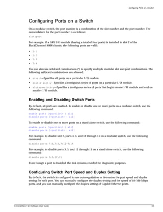 Configuring Ports on a Switch




               Configuring Ports on a Switch
               On a modular switch, the port number is a combination of the slot number and the port number. The
               nomenclature for the port number is as follows:
               slot:port

               For example, if a G4X I/O module (having a total of four ports) is installed in slot 2 of the
               BlackDiamond 6808 chassis, the following ports are valid:

               •   2:1
               •   2:2
               •   2:3
               •   2:4

               You can also use wildcard combinations (*) to specify multiple modular slot and port combinations. The
               following wildcard combinations are allowed:

               • slot:*—Specifies all ports on a particular I/O module.
               • slot:x-slot:y—Specifies a contiguous series of ports on a particular I/O module.
               • slota:x-slotb:y—Specifies a contiguous series of ports that begin on one I/O module and end on
                 another I/O module.


               Enabling and Disabling Switch Ports
               By default, all ports are enabled. To enable or disable one or more ports on a modular switch, use the
               following command:
               enable ports [<portlist> | all]
               disable ports [<portlist> | all]

               To enable or disable one or more ports on a stand-alone switch, use the following command:
               enable ports [<portlist> | all]
               disable ports [<portlist> | all]

               For example, to disable slot 7, ports 3, 5, and 12 through 15 on a modular switch, use the following
               command:
               disable ports 7:3,7:5,7:12-7:15

               For example, to disable ports 3, 5, and 12 through 15 on a stand-alone switch, use the following
               command:
               disable ports 3,5,12-15

               Even though a port is disabled, the link remains enabled for diagnostic purposes.


               Configuring Switch Port Speed and Duplex Setting
               By default, the switch is configured to use autonegotiation to determine the port speed and duplex
               setting for each port. You can manually configure the duplex setting and the speed of 10/100 Mbps
               ports, and you can manually configure the duplex setting of Gigabit Ethernet ports.




ExtremeWare 7.2.0 Software User Guide                                                                                         83
 
