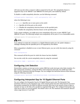 Configuring Ports on a Switch




               will come up only when a crossover cable is connected to the port. The autopolarity feature is
               supported only on the 10BASE-T and 100BASE-TX switch ports, and enabled by default.

               To disable or enable autopolarity detection, use the following command:

               configure ports [<portlist> | all] auto-polarity [off | on]

               where the following is true:

               • portlist—Specifies one or more ports on the switch
               • all—Specifies all of the ports on the switch
               • off—Disables the autopolarity detection feature on the specified ports
               • on—Enables the autopolarity detection feature on the specified ports

               Under certain conditions, you might opt to turn autopolarity off on one or more 10BASE-T and
               100BASE-TX ports. The following example turns autopolarity off for ports 3-5 on a Summit48si switch:

               configure ports 3-5 auto-polarity off

                       NOTE
               If you attempt to invoke this command on a Gigabit Ethernet switch port, the system displays a
               message indicating that the specified port is not supported by this feature.

               When autopolarity is disabled on one or more Ethernet ports, you can verify that status by using the
               command:

               show configuration

               This command will list the ports for which the feature has been disabled.

               You can also verify the current autopolarity status by using the command:

               show ports {mgmt | <portlist>} info {detail}



               Configuring Link Detection
               ExtremeWare contains an interrupt service routine (ISR) that sends interrupts when links transition. If a
               link continuously transitions, causing the ISR to send continuous interrupts, the middle layer filter
               filters out the continuous interrupt messages. You can configure the interaction between these functions
               using the following command:
               configure ports <portlist> link-detection-level <link-detection-level>



               Configuring Interpacket Gap for 10 Gigabit Ethernet Ports
               You can configure the Interpacket Gap for 10 Gigabit Ethernet ports only. The Interpacket Gap,
               sometimes referred to as the Interframe Gap, is the transmit packet byte-time delay between successive
               data packets mandated by the IEEE for Ethernet networks. Byte-time is the amount of time it takes to
               transmit one byte on the link at the specified or negotiated link speed. The configured Interpacket Gap
               value has no effect on received packets. The default value is 16. The minimum and maximum allowed
               values range between 12 and 1023.




ExtremeWare 7.2.0 Software User Guide                                                                                        85
 