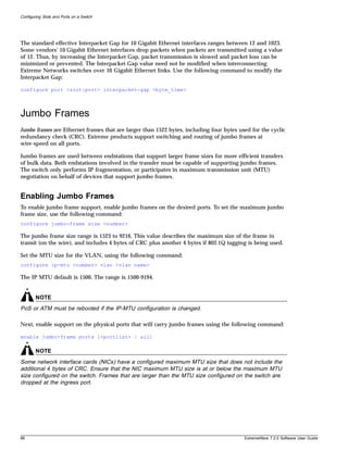 Configuring Slots and Ports on a Switch




The standard effective Interpacket Gap for 10 Gigabit Ethernet interfaces ranges between 12 and 1023.
Some vendors' 10 Gigabit Ethernet interfaces drop packets when packets are transmitted using a value
of 12. Thus, by increasing the Interpacket Gap, packet transmission is slowed and packet loss can be
minimized or prevented. The Interpacket Gap value need not be modified when interconnecting
Extreme Networks switches over 10 Gigabit Ethernet links. Use the following command to modify the
Interpacket Gap:

configure port <slot:port> interpacket-gap <byte_time>



Jumbo Frames
Jumbo frames are Ethernet frames that are larger than 1522 bytes, including four bytes used for the cyclic
redundancy check (CRC). Extreme products support switching and routing of jumbo frames at
wire-speed on all ports.

Jumbo frames are used between endstations that support larger frame sizes for more efficient transfers
of bulk data. Both endstations involved in the transfer must be capable of supporting jumbo frames.
The switch only performs IP fragmentation, or participates in maximum transmission unit (MTU)
negotiation on behalf of devices that support jumbo frames.


Enabling Jumbo Frames
To enable jumbo frame support, enable jumbo frames on the desired ports. To set the maximum jumbo
frame size, use the following command:
configure jumbo-frame size <number>

The jumbo frame size range is 1523 to 9216. This value describes the maximum size of the frame in
transit (on the wire), and includes 4 bytes of CRC plus another 4 bytes if 802.1Q tagging is being used.

Set the MTU size for the VLAN, using the following command:
configure ip-mtu <number> vlan <vlan name>

The IP MTU default is 1500. The range is 1500-9194.


        NOTE
PoS or ATM must be rebooted if the IP-MTU configuration is changed.

Next, enable support on the physical ports that will carry jumbo frames using the following command:

enable jumbo-frame ports [<portlist> | all]

        NOTE
Some network interface cards (NICs) have a configured maximum MTU size that does not include the
additional 4 bytes of CRC. Ensure that the NIC maximum MTU size is at or below the maximum MTU
size configured on the switch. Frames that are larger than the MTU size configured on the switch are
dropped at the ingress port.




86                                                                                       ExtremeWare 7.2.0 Software User Guide
 