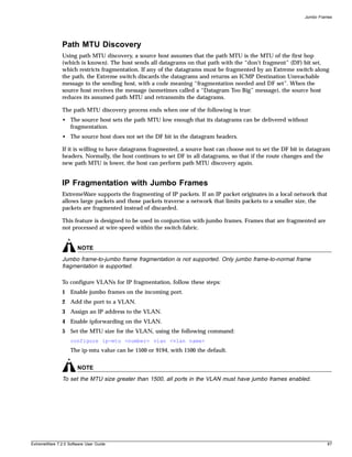 Jumbo Frames




               Path MTU Discovery
               Using path MTU discovery, a source host assumes that the path MTU is the MTU of the first hop
               (which is known). The host sends all datagrams on that path with the “don’t fragment” (DF) bit set,
               which restricts fragmentation. If any of the datagrams must be fragmented by an Extreme switch along
               the path, the Extreme switch discards the datagrams and returns an ICMP Destination Unreachable
               message to the sending host, with a code meaning “fragmentation needed and DF set”. When the
               source host receives the message (sometimes called a “Datagram Too Big” message), the source host
               reduces its assumed path MTU and retransmits the datagrams.

               The path MTU discovery process ends when one of the following is true:
               • The source host sets the path MTU low enough that its datagrams can be delivered without
                 fragmentation.
               • The source host does not set the DF bit in the datagram headers.

               If it is willing to have datagrams fragmented, a source host can choose not to set the DF bit in datagram
               headers. Normally, the host continues to set DF in all datagrams, so that if the route changes and the
               new path MTU is lower, the host can perform path MTU discovery again.


               IP Fragmentation with Jumbo Frames
               ExtremeWare supports the fragmenting of IP packets. If an IP packet originates in a local network that
               allows large packets and those packets traverse a network that limits packets to a smaller size, the
               packets are fragmented instead of discarded.

               This feature is designed to be used in conjunction with jumbo frames. Frames that are fragmented are
               not processed at wire-speed within the switch fabric.


                       NOTE
               Jumbo frame-to-jumbo frame fragmentation is not supported. Only jumbo frame-to-normal frame
               fragmentation is supported.

               To configure VLANs for IP fragmentation, follow these steps:
               1 Enable jumbo frames on the incoming port.
               2 Add the port to a VLAN.
               3 Assign an IP address to the VLAN.
               4 Enable ipforwarding on the VLAN.
               5 Set the MTU size for the VLAN, using the following command:
                   configure ip-mtu <number> vlan <vlan name>
                   The ip-mtu value can be 1500 or 9194, with 1500 the default.


                       NOTE
               To set the MTU size greater than 1500, all ports in the VLAN must have jumbo frames enabled.




ExtremeWare 7.2.0 Software User Guide                                                                                   87
 