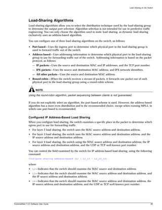 Load Sharing on the Switch




               Load-Sharing Algorithms
               Load-sharing algorithms allow you to select the distribution technique used by the load-sharing group
               to determine the output port selection. Algorithm selection is not intended for use in predictive traffic
               engineering. You can only choose the algorithm used in static load sharing, as dynamic load sharing
               exclusively uses an address-based algorithm.

               You can configure one of three load-sharing algorithms on the switch, as follows:

               • Port-based—Uses the ingress port to determine which physical port in the load-sharing group is
                 used to forward traffic out of the switch.
               • Address-based—Uses addressing information to determine which physical port in the load-sharing
                 group to use for forwarding traffic out of the switch. Addressing information is based on the packet
                 protocol, as follows:
                   — IP packets—Uses the source and destination MAC and IP addresses, and the TCP port number.
                   — IPX packets—Uses the source and destination MAC address, and IPX network identifiers.
                   — All other packets—Uses the source and destination MAC address.
               • Round-robin—When the switch receives a stream of packets, it forwards one packet out of each
                 physical port in the load-sharing group using a round-robin scheme.


                       NOTE
               Using the round-robin algorithm, packet sequencing between clients is not guaranteed.

               If you do not explicitly select an algorithm, the port-based scheme is used. However, the address-based
               algorithm has a more even distribution and is the recommended choice, except when running MPLS, in
               which case port-based is recommended.


               Configured IP Address-Based Load Sharing
               When you configure load sharing, the switch examines a specific place in the packet to determine which
               egress port to use for forwarding traffic:
               • For layer 2 load sharing, the switch uses the MAC source address and destination address.
               • For layer 3 load sharing, the switch uses the MAC source address and destination address, and the
                 IP source address and destination address.
               • For layer 4 load sharing, the switch using the MAC source address and destination address, the IP
                 source address and destination address, and the UDP or TCP well-known port number.

               You can control the field examined by the switch for IP address-based load sharing, using the following
               command:
               configure sharing address-based [L2 | L2_L3 | L2_L3_L4]

               where:
               • L2—Indicates that the switch should examine the MAC source and destination address.
               • L3—Indicates that the switch should examine the MAC source address and destination address, and
                 the IP source address and destination address.
               • L4—Indicates that the switch should examine the MAC source address and destination address, the
                 IP source address and destination address, and the UDP or TCP well-known port number.




ExtremeWare 7.2.0 Software User Guide                                                                                       89
 