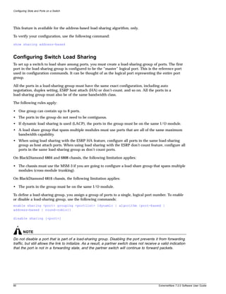 Configuring Slots and Ports on a Switch




This feature is available for the address-based load-sharing algorithm, only.

To verify your configuration, use the following command:

show sharing address-based



Configuring Switch Load Sharing
To set up a switch to load share among ports, you must create a load-sharing group of ports. The first
port in the load-sharing group is configured to be the “master” logical port. This is the reference port
used in configuration commands. It can be thought of as the logical port representing the entire port
group.

All the ports in a load-sharing group must have the same exact configuration, including auto
negotiation, duplex setting, ESRP host attach (HA) or don’t-count, and so on. All the ports in a
load-sharing group must also be of the same bandwidth class.

The following rules apply:

• One group can contain up to 8 ports.
• The ports in the group do not need to be contiguous.
• If dynamic load sharing is used (LACP), the ports in the group must be on the same I/O module.
• A load share group that spans multiple modules must use ports that are all of the same maximum
  bandwidth capability.
• When using load sharing with the ESRP HA feature, configure all ports in the same load-sharing
  group as host attach ports. When using load sharing with the ESRP don’t count feature, configure all
  ports in the same load-sharing group as don’t count ports.

On BlackDiamond 6804 and 6808 chassis, the following limitation applies:

• The chassis must use the MSM-3 if you are going to configure a load share group that spans multiple
  modules (cross-module trunking).

On BlackDiamond 6816 chassis, the following limitation applies:

• The ports in the group must be on the same I/O module.

To define a load-sharing group, you assign a group of ports to a single, logical port number. To enable
or disable a load-sharing group, use the following commands:
enable sharing <port> grouping <portlist> {dynamic | algorithm {port-based |
address-based | round-robin}}

disable sharing [<port>]



        NOTE
Do not disable a port that is part of a load-sharing group. Disabling the port prevents it from forwarding
traffic, but still allows the link to initialize. As a result, a partner switch does not receive a valid indication
that the port is not in a forwarding state, and the partner switch will continue to forward packets.




90                                                                                               ExtremeWare 7.2.0 Software User Guide
 