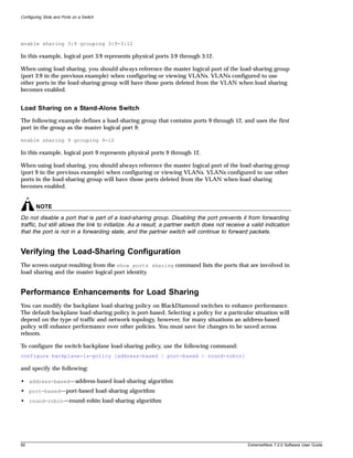 Configuring Slots and Ports on a Switch




enable sharing 3:9 grouping 3:9-3:12

In this example, logical port 3:9 represents physical ports 3:9 through 3:12.

When using load sharing, you should always reference the master logical port of the load-sharing group
(port 3:9 in the previous example) when configuring or viewing VLANs. VLANs configured to use
other ports in the load-sharing group will have those ports deleted from the VLAN when load sharing
becomes enabled.


Load Sharing on a Stand-Alone Switch
The following example defines a load-sharing group that contains ports 9 through 12, and uses the first
port in the group as the master logical port 9:

enable sharing 9 grouping 9-12

In this example, logical port 9 represents physical ports 9 through 12.

When using load sharing, you should always reference the master logical port of the load-sharing group
(port 9 in the previous example) when configuring or viewing VLANs. VLANs configured to use other
ports in the load-sharing group will have those ports deleted from the VLAN when load sharing
becomes enabled.


        NOTE
Do not disable a port that is part of a load-sharing group. Disabling the port prevents it from forwarding
traffic, but still allows the link to initialize. As a result, a partner switch does not receive a valid indication
that the port is not in a forwarding state, and the partner switch will continue to forward packets.


Verifying the Load-Sharing Configuration
The screen output resulting from the show ports sharing command lists the ports that are involved in
load sharing and the master logical port identity.


Performance Enhancements for Load Sharing
You can modify the backplane load-sharing policy on BlackDiamond switches to enhance performance.
The default backplane load-sharing policy is port-based. Selecting a policy for a particular situation will
depend on the type of traffic and network topology, however, for many situations an address-based
policy will enhance performance over other policies. You must save for changes to be saved across
reboots.

To configure the switch backplane load-sharing policy, use the following command:
configure backplane-ls-policy [address-based | port-based | round-robin]

and specify the following:

• address-based—address-based load-sharing algorithm
• port-based—port-based load-sharing algorithm
• round-robin—round-robin load-sharing algorithm




92                                                                                               ExtremeWare 7.2.0 Software User Guide
 