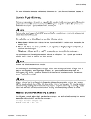 Switch Port-Mirroring




               For more information about the load-sharing algorithms, see “Load-Sharing Algorithms” on page 89.



               Switch Port-Mirroring
               Port-mirroring configures the switch to copy all traffic associated with one or more ports. The monitor
               port can be connected to a network analyzer or RMON probe for packet analysis. The system uses a
               traffic filter that copies a group of traffic to the monitor port.


                       NOTE
               Port mirroring is not supported with CPU-generated traffic. In addition, port mirroring is not supported
               across BlackDiamond modules.

               The traffic filter can be defined based on one of the following criteria:

               • Physical port—All data that traverses the port, regardless of VLAN configuration, is copied to the
                 monitor port.
               • VLAN—All data to and from a particular VLAN, regardless of the physical port configuration, is
                 copied to the monitor port.
               • Virtual port—All data specific to a VLAN on a specific port is copied to the monitor port.

               Up to eight mirroring filters and one monitor port can be configured. Once a port is specified as a
               monitor port, it cannot be used for any other function.


                       NOTE
               Frames that contain errors are not mirrored.

               The mirrored port transmits tagged or untagged frames. This allows you to mirror multiple ports or
               VLANs to a mirror port, while preserving the ability of a single protocol analyzer to track and
               differentiate traffic within a broadcast domain (VLAN) and across broadcast domains (for example,
               across VLANs when routing).


                       NOTE
               When a mirrored port is configured, the forwarding database for items being mirrored (e.g., ports or
               VLANs) is automatically cleared if the link status on the mirrored port changes. This clearing results in
               some temporary flooding until the normal learning process completes. Removing or inserting a probe
               device into the mirror port may appear to cause flooding, but this temporary condition is normal.


               Modular Switch Port-Mirroring Example
               The following example selects slot 7, port 3 as the mirror port, and sends all traffic coming into or out of
               a modular switch on slot 7, port 1 to the mirror port:
               configure mirroring add port 7:1
               enable mirroring to port 7:3




ExtremeWare 7.2.0 Software User Guide                                                                                         93
 