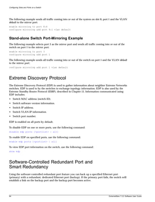 Configuring Slots and Ports on a Switch




The following example sends all traffic coming into or out of the system on slot 8, port 1 and the VLAN
default to the mirror port:
enable mirroring to port 8:4
configure mirroring add port 8:1 vlan default



Stand-alone Switch Port-Mirroring Example
The following example selects port 3 as the mirror port and sends all traffic coming into or out of the
switch on port 1 to the mirror port:
enable mirroring to port 3
configure mirroring add port 1

The following example sends all traffic coming into or out of the switch on port 1 and the VLAN default
to the mirror port:
configure mirroring add port 1 vlan default




Extreme Discovery Protocol
The Extreme Discovery Protocol (EDP) is used to gather information about neighbor Extreme Networks
switches. EDP is used to by the switches to exchange topology information. EDP is also used by the
Extreme Standby Router Protocol (ESRP), described in Chapter 15. Information communicated using
EDP includes:
• Switch MAC address (switch ID).
• Switch software version information.
• Switch IP address.
• Switch VLAN-IP information.
• Switch port number.

EDP is enabled on all ports by default.

To disable EDP on one or more ports, use the following command:
disable edp ports [<portlist> | all]

To enable EDP on specified ports, use the following command:
enable edp ports [<portlist> | all]

To view EDP port information on the switch, use the following command:
show edp




Software-Controlled Redundant Port and
Smart Redundancy
Using the software-controlled redundant port feature you can back up a specified Ethernet port
(primary) with a redundant, dedicated Ethernet port (backup). If the primary port fails, the switch will
establish a link on the backup port and the backup port becomes active.




94                                                                                       ExtremeWare 7.2.0 Software User Guide
 