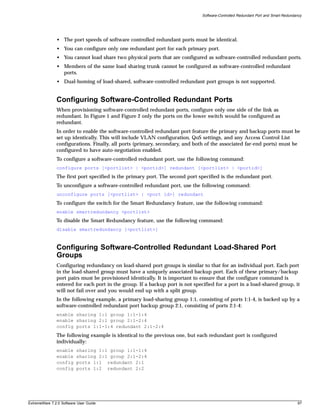 Software-Controlled Redundant Port and Smart Redundancy




               • The port speeds of software controlled redundant ports must be identical.
               • You can configure only one redundant port for each primary port.
               • You cannot load share two physical ports that are configured as software-controlled redundant ports.
               • Members of the same load sharing trunk cannot be configured as software-controlled redundant
                 ports.
               • Dual-homing of load-shared, software-controlled redundant port groups is not supported.


               Configuring Software-Controlled Redundant Ports
               When provisioning software-controlled redundant ports, configure only one side of the link as
               redundant. In Figure 1 and Figure 2 only the ports on the lower switch would be configured as
               redundant.
               In order to enable the software-controlled redundant port feature the primary and backup ports must be
               set up identically. This will include VLAN configuration, QoS settings, and any Access Control List
               configurations. Finally, all ports (primary, secondary, and both of the associated far-end ports) must be
               configured to have auto-negotiation enabled.
               To configure a software-controlled redundant port, use the following command:
               configure ports [<portlist> | <portid>] redundant [<portlist> | <portid>]
               The first port specified is the primary port. The second port specified is the redundant port.
               To unconfigure a software-controlled redundant port, use the following command:
               unconfigure ports [<portlist> | <port id>] redundant
               To configure the switch for the Smart Redundancy feature, use the following command:
               enable smartredundancy <portlist>
               To disable the Smart Redundancy feature, use the following command:
               disable smartredundancy [<portlist>]



               Configuring Software-Controlled Redundant Load-Shared Port
               Groups
               Configuring redundancy on load-shared port groups is similar to that for an individual port. Each port
               in the load-shared group must have a uniquely associated backup port. Each of these primary/backup
               port pairs must be provisioned identically. It is important to ensure that the configure command is
               entered for each port in the group. If a backup port is not specified for a port in a load-shared group, it
               will not fail over and you would end up with a split group.
               In the following example, a primary load-sharing group 1:1, consisting of ports 1:1-4, is backed up by a
               software-controlled redundant port backup group 2:1, consisting of ports 2:1-4:
               enable sharing 1:1 group 1:1-1:4
               enable sharing 2:1 group 2:1-2:4
               config ports 1:1-1:4 redundant 2:1-2:4
               The following example is identical to the previous one, but each redundant port is configured
               individually:
               enable     sharing 1:1 group 1:1-1:4
               enable     sharing 2:1 group 2:1-2:4
               config     ports 1:1 redundant 2:1
               config     ports 1:2 redundant 2:2




ExtremeWare 7.2.0 Software User Guide                                                                                              97
 