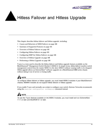 Hitless Failover and Hitless Upgrade




               This chapter describes hitless failover and hitless upgrade, including:
               • Causes and Behaviors of MSM Failover on page 100
               • Summary of Supported Features on page 101
               • Overview of Hitless Failover on page 102
               • Configuring Hitless Failover on page 103
               • Configuring ESRP for Hitless Failover on page 106
               • Overview of Hitless Upgrade on page 108
               • Performing a Hitless Upgrade on page 109

               T-sync is a term used to describe the hitless failover and hitless upgrade features available on the
               BlackDiamond® Management Switch Module 3 (MSM-3). In simple terms, hitless failover transfers switch
               management control from the master MSM-3 to the slave MSM-3 without causing traffic to be dropped.
               Hitless upgrade allows an ExtremeWare® software upgrade on a BlackDiamond 6800 series chassis
               without taking it out of service or losing traffic.


                      NOTE
               To configure hitless failover or hitless upgrade, you must install MSM-3 modules in your BlackDiamond
               chassis; MSM64i modules do not support hitless failover or hitless upgrade.

               If you enable T-sync and normally use scripts to configure your switch, Extreme Networks recommends
               using the download configuration incremental command instead.


                      NOTE
               To use the T-sync features available on the MSM-3 modules, you must install and run ExtremeWare
               7.1.1 or later and BootROM 8.1 or later.




Part Number: 121071-00 Rev 01                                                                                      99
 