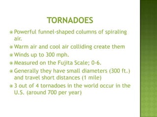  Powerful funnel-shaped columns of spiraling
air.
 Warm air and cool air colliding create them
 Winds up to 300 mph.
 Measured on the Fujita Scale; 0-6.
 Generally they have small diameters (300 ft.)
and travel short distances (1 mile)
 3 out of 4 tornadoes in the world occur in the
U.S. (around 700 per year)
 