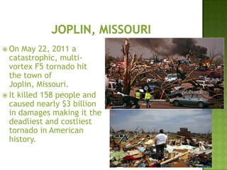  On May 22, 2011 a
catastrophic, multi-
vortex F5 tornado hit
the town of
Joplin, Missouri.
 It killed 158 people and
caused nearly $3 billion
in damages making it the
deadliest and costliest
tornado in American
history.
 