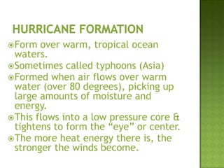 Form over warm, tropical ocean
waters.
Sometimes called typhoons (Asia)
Formed when air flows over warm
water (over 80 degrees), picking up
large amounts of moisture and
energy.
This flows into a low pressure core &
tightens to form the “eye” or center.
The more heat energy there is, the
stronger the winds become.
 