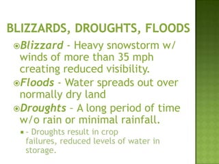 Blizzard - Heavy snowstorm w/
winds of more than 35 mph
creating reduced visibility.
Floods - Water spreads out over
normally dry land
Droughts – A long period of time
w/o rain or minimal rainfall.
 - Droughts result in crop
failures, reduced levels of water in
storage.
 