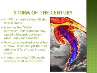  In 1993, a massive storm hit the
United States.
 Known as the “White
Hurricane”, this storm not only
caused a blizzard, but heavy
winds, rains and tornadoes.
 Many states received several feet
of snow. Tennessee got the worst
with over 5 ft. of snow in some
areas!
 In total, more than 300 people
died as a result of this storm.
 