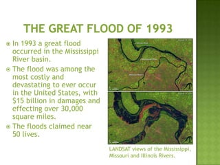  In 1993 a great flood
occurred in the Mississippi
River basin.
 The flood was among the
most costly and
devastating to ever occur
in the United States, with
$15 billion in damages and
effecting over 30,000
square miles.
 The floods claimed near
50 lives.
LANDSAT views of the Mississippi,
Missouri and Illinois Rivers.
 