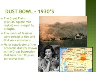  The Great Plains
(150,000 square mile
region) was ravaged by
drought.
 Thousands of families
were forced to flee and
find work elsewhere.
 Major contributor of the
economic disaster known
as the Great Depression
that took over 10 years
to recover from.
 