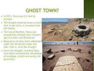  In 2011, Texas was hit hard by
drought.
 The drought dried up areas so much
that in one town, it revealed some
old history.
 The city of Bluffton, Texas was
purposefully flooded more 50 years
ago to create Lake Buchanan.
 Many parts of town were submerged
under the 20-30 feet under the
lake, that is, until the drought.
 Since the drought, receding lakes
have been revealing the foundations
of buildings, streets and eerily, old
gravesites…
 