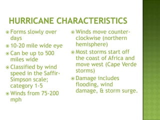  Forms slowly over
days
 10-20 mile wide eye
 Can be up to 500
miles wide
 Classified by wind
speed in the Saffir-
Simpson scale;
category 1-5
 Winds from 75-200
mph
 Winds move counter-
clockwise (northern
hemisphere)
 Most storms start off
the coast of Africa and
move west (Cape Verde
storms)
 Damage includes
flooding, wind
damage, & storm surge.
 