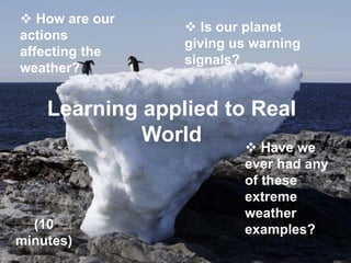 Learning applied to Real
World
 How are our
actions
affecting the
weather?
 Is our planet
giving us warning
signals?
 Have we
ever had any
of these
extreme
weather
examples?(10
minutes)
 