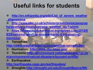Useful links for students
 http://en.wikipedia.org/wiki/List_of_severe_weather
_phenomena
 http://www.bbc.co.uk/schools/gcsebitesize/geograp
hy/weather_climate/extreme_weather_rev1.shtml
 https://theextinctionprotocol.wordpress.com/2012/0
9/29/extreme-weather-wreaks-havoc-from-spain-to-
morocco/
 Tornadoes:
http://www.weatherwizkids.com/weather-tornado.htm
 Hurricanes: http://www.nhc.noaa.gov/
 Tsunamis:http://environment.nationalgeographic.co
m/environment/natural-disasters/tsunami-profile/
 Earthquakes:
http://earthquake.usgs.gov/earthquakes/
 Droughts:http://drought.unl.edu/DroughtBasics/Wh
 