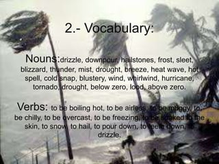2.- Vocabulary:
Nouns:drizzle, downpour, hailstones, frost, sleet,
blizzard, thunder, mist, drought, breeze, heat wave, hot
spell, cold snap, blustery, wind, whirlwind, hurricane,
tornado, drought, below zero, lood, above zero.
Verbs: to be boiling hot, to be airless, to be muggy, to,
be chilly, to be overcast, to be freezing, to be soaked to the
skin, to snow, to hail, to pour down, to teem down, to
drizzle.
 