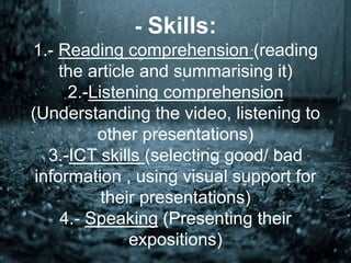 - Skills:
1.- Reading comprehension (reading
the article and summarising it)
2.-Listening comprehension
(Understanding the video, listening to
other presentations)
3.-ICT skills (selecting good/ bad
information , using visual support for
their presentations)
4.- Speaking (Presenting their
expositions)
 