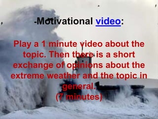 -Motivational video:
Play a 1 minute video about the
topic. Then there is a short
exchange of opinions about the
extreme weather and the topic in
general.
(7 minutes)
 