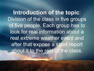 Introduction of the topic:
Division of the class in five groups
of five people. Each group has to
look for real information about a
real extreme weather event and
after that expose a short report
about it to the rest of the class.
 