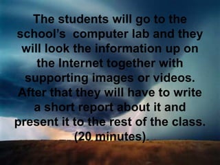 The students will go to the
school’s computer lab and they
will look the information up on
the Internet together with
supporting images or videos.
After that they will have to write
a short report about it and
present it to the rest of the class.
(20 minutes)
 