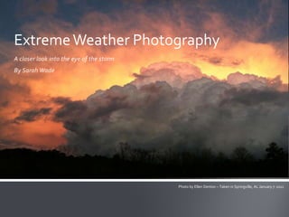 Extreme Weather Photography
A closer look into the eye of the storm
By Sarah Wade




                                          Photo by Ellen Denton – Taken in Springville, AL January 7, 2011
 