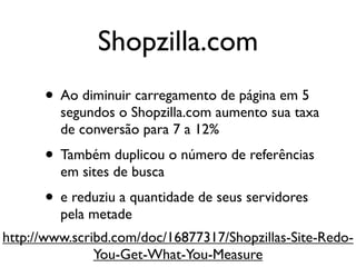 Shopzilla.com
      • Ao diminuir carregamento de página em 5
         segundos o Shopzilla.com aumento sua taxa
         de conversão para 7 a 12%
      • Também duplicou o número de referências
         em sites de busca
      • e reduziu a quantidade de seus servidores
         pela metade
http://www.scribd.com/doc/16877317/Shopzillas-Site-Redo-
               You-Get-What-You-Measure
 