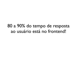 80 a 90% do tempo de resposta
 ao usuário está no frontend!
 